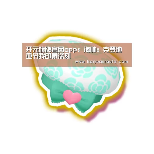 开元旗牌官网app：海帅：克罗地亚令我印象深刻