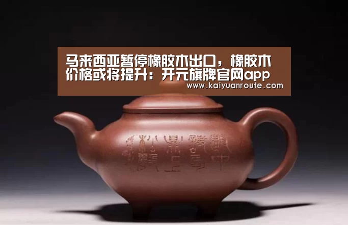 马来西亚暂停橡胶木出口，橡胶木价格或将提升：开元旗牌官网app