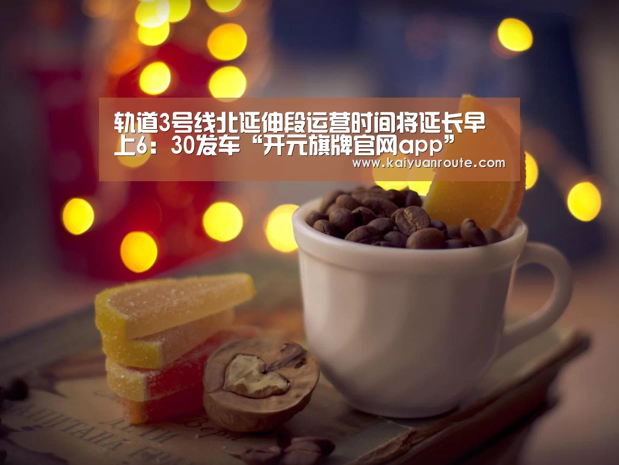 轨道3号线北延伸段运营时间将延长早上6:30发车“开元旗牌官网app”(图2) 开元旗牌app官网